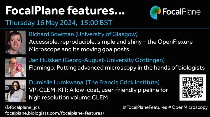 FocalPlane features... FocalPlne logo
Thursday 16 May 2024, 15:00 BST
Richard Bowman (University of Glasgow)
Accessible, reproducible, simple and shiny – the 
OpenFlexure Microscope and its moving goalposts
Jan Huisken (Georg-August-University Göttingen)
Flamingo: Putting advanced microscopy in the hands 
of biologists
Dumisile Lumkwana  (The Francis Crick Institute)
VP-CLEM-KIT: A low-cost, user-friendly pipeline for 
high resolution volume CLEM
@focalplane_jcs
focalplane.biologists.com/focalplane-features/
#FocalPlaneFeatures #OpenMicroscopy