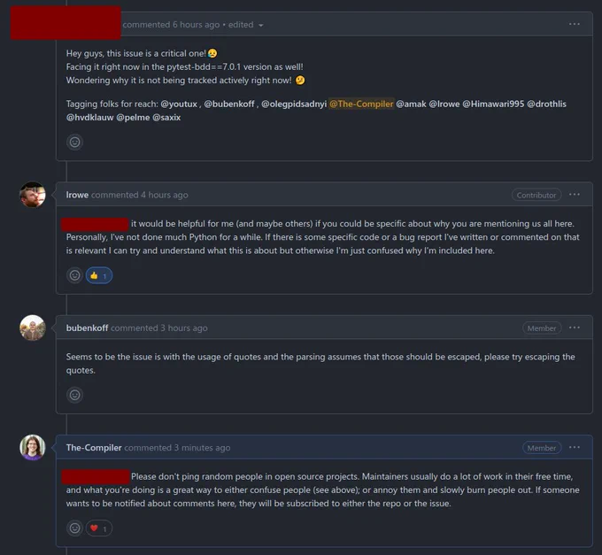 GitHub comment thread:

Hey guys, this issue is a critical one!😥
Facing it right now in the pytest-bdd==7.0.1 version as well!
Wondering why it is not being tracked actively right now! 🤔

Tagging folks for reach: @youtux , @bubenkoff , @olegpidsadnyi @The-Compiler @amak @lrowe @Himawari995 @drothlis @hvdklauw @pelme @saxix

---


[@lrowe] it would be helpful for me (and maybe others) if you could be specific about why you are mentioning us all here. Personally, I've not done much Python for a while. If there is some specific code or a bug report I've written or commented on that is relevant I can try and understand what this is about but otherwise I'm just confused why I'm included here.

---


[@the-compiler] Please don't ping random people in open source projects. Maintainers usually do a lot of work in their free time, and what you're doing is a great way to either confuse people (see above); or annoy them and slowly burn people out. If someone wants to be notified about comments