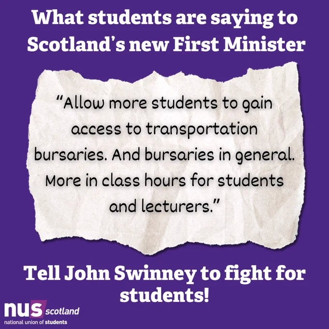 A graphic with a dark purple background. White text at the top reads 'What students are saying to Scotland's new First Minister.'

Below this, atop an illustration of a torn piece of paper, black text reads “Allow more students to gain access to transportation bursaries. And bursaries in general. More in class hours for students and lecturers.”

At the bottom white text reads 'Tell John Swinney to fight for students'.

In the bottom left is the NUS Scotland logo in white and light purple.