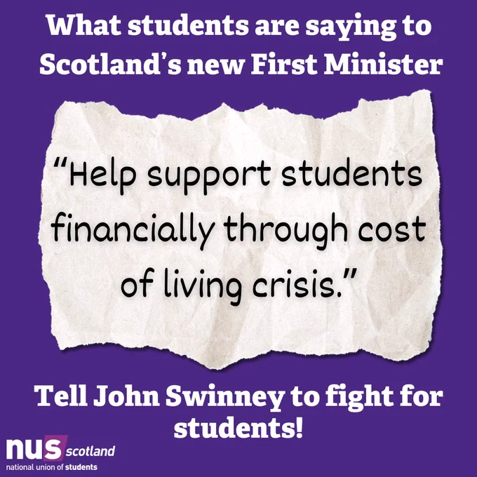 A graphic with a dark purple background. White text at the top reads 'What students are saying to Scotland's new First Minister.'

Below this, atop an illustration of a torn piece of paper, black text reads “Help support students financially through cost of living crisis.”

At the bottom white text reads 'Tell John Swinney to fight for students'.

In the bottom left is the NUS Scotland logo in white and light purple.