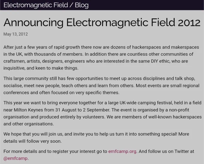 A screenshot of a blog post, it reads:

Announcing Electromagnetic Field 2012
May 13, 2012

After just a few years of rapid growth there now are dozens of hackerspaces and makerspaces in the UK, with thousands of members. In addition there are countless other communities of craftsmen, artists, designers, engineers who are interested in the same DIY ethic, who are inquisitive, and keen to make things.

This year we want to bring everyone together for a large UK-wide camping festival, held in a field near Milton Keynes from 31 August to 2 September. The event is organised by a non-profit organisation and produced entirely by volunteers. We are members of well-known hackerspaces and other organisations.

We hope that you will join us, and invite you to help us turn it into something special! More details will follow very soon.

For more details and to register your interest go to emfcamp.org. And follow us on Twitter at @emfcamp.