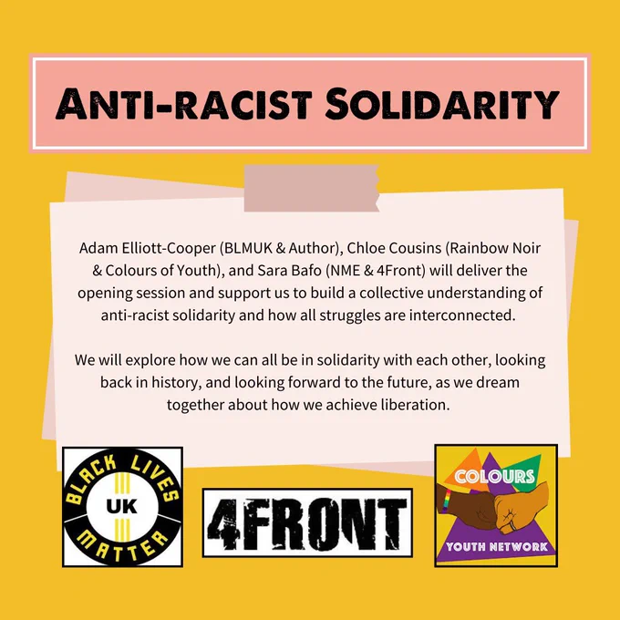 ANTI RACIST SOLIDARITY - Adam Elliott-Cooper
(BLMUK & Author), Chloe Cousins (Rainbow Noir & Colours of Youth), and Sara Bafo (NME & 4Front) will deliver the opening session and support us to build a collective understanding of anti-racist solidarity and how all struggles are interconnected.
We will explore how we can all be in solidarity with each other, looking back in history, and looking forward to the future, as we dream together about how we achieve liberation.