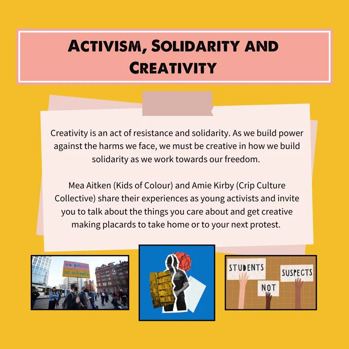 ACTIVISM, SOLIDARITY AND CREATIVITY - Creativity is an act of resistance and solidarity. As we build power against the harms we face, we must be creative in how we build solidarity as we work towards our freedom.
Mea Aitken (Kids of Colour) and Amie Kirby (Crip Culture Collective) share their experiences as young activists and invite you to talk about the things you care about and get creative making placards to take home or to your next protest.