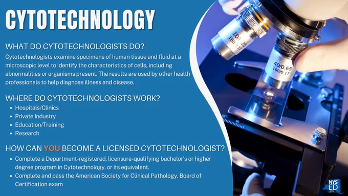Cytotechnology
What Do Cytotechnologists Do?
Cytotechnologists examine specimens of human tissue and fluid at a microscopic level to identify the characteristics of cells, including abnormalities or organisms present. The results are used by other health professionals to help diagnose illness and disease.
Where do cytotechnologists Work?
•	Hospitals/Clinics
•	Private Industry
•	Education/Training
•	Research
How Can You Become a Licensed cytotechnologist?
Complete a Department-registered, licensure-qualifying bachelor’s or higher degree program in Cytotechnology, or its equivalent.
Complete and pass the American Society for Clinical Pathology, Board of Certification exam