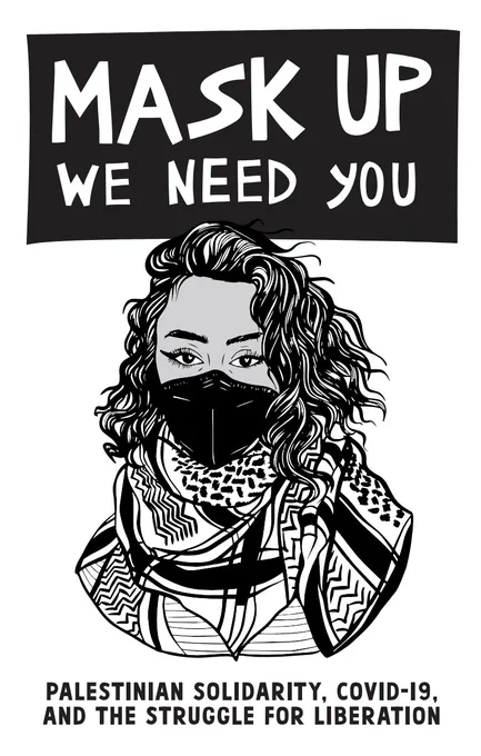 Image of the cover of the zine. Black banner at the top has large, thick white lettering that reads "Mask Up We Need You" in all capital letters. Below is an illustration of a person with chin length wavy hair and cat-eye eyeliner, wearing a black KN95 mask and keffiyeh wrapped around their neck. Below the image is black text that reads: "Palestinian solidarity, Covid-19, and the struggle for liberation" in all capital letters.