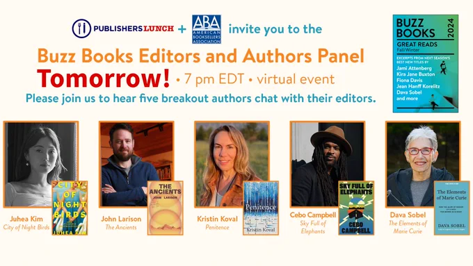 Panel banner announcing Buzz Books Editors and Authors Panel, Tomorrow at 7PM EDT (virtual event). Please join us to hear five breakout authors chat with their editors. Next are pictures of the panelists and their books: 
Juhea Kim, author of CITY OF NIGHT BIRDS 
John Larison, author of THE ANCIENTS 
Kristin Koval, author of PENITENCE 
Cebo Campbell, author of SKY FULL OF ELEPHANTS 
Dava Sobel, author of THE ELEMENTS OF MARIE CURIE 