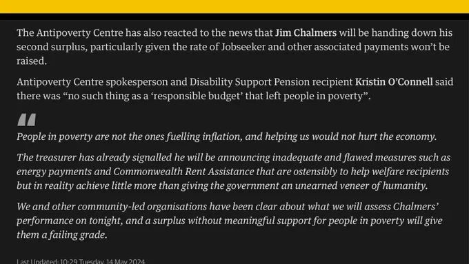 The Antipoverty Centre has also reacted to the news that Jim Chalmers will be handing down his second surplus, particularly given the rate of Jobseeker and other associated payments won’t be raised.

Antipoverty Centre spokesperson and Disability Support Pension recipient Kristin O’Connell said there was “no such thing as a ‘responsible budget’ that left people in poverty”.

People in poverty are not the ones fuelling inflation, and helping us would not hurt the economy.

The treasurer has already signalled he will be announcing inadequate and flawed measures such as energy payments and Commonwealth Rent Assistance that are ostensibly to help welfare recipients but in reality achieve little more than giving the government an unearned veneer of humanity.

We and other community-led organisations have been clear about what we will assess Chalmers’ performance on tonight, and a surplus without meaningful support for people in poverty will give them a failing grade.