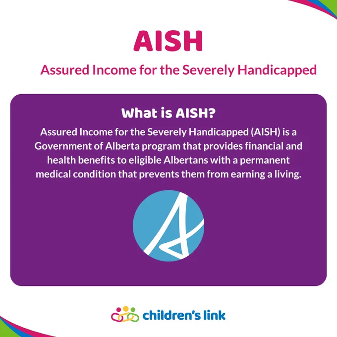 Text reads: AISH, Assured Income for the Severely Handicapped. What is AISH? Assured Income for the Severely Handicapped (AISH) is a Government of Alberta program that provides financial and health benefits to eligible Albertans with a permanent medical condition that prevents them from earning a living.

The Government of Alberta logo is  below the text. The coloured Children's Link logo sits at the very bottom of the image.