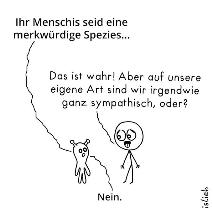 Comic. Ein Alien sagt zu einem Menschen: "Ihr Menschis seid eine merkwürdige Spezies..." Der Mensch antwortet: "Das ist wahr! Aber auf unsere eigene Art sind wir irgendwie ganz sympathisch, oder?" Darauf das Alien: "Nein."