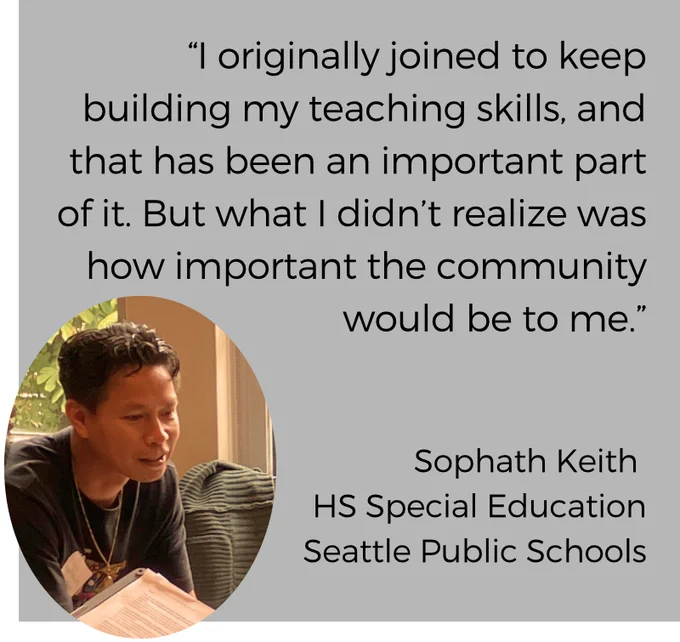 Image of a Cambodian American male-identifying special education high school teacher leaning in and a quote, "I originally joined to keep building my teaching skills, and that has been an important part of it. But what I didn't realize was how important the community would be to me." 