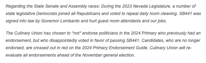 Regarding the State Senate and Assembly races: During the 2023 Nevada Legislature, a number of state legislative Democrats joined all Republicans and voted to repeal daily room cleaning. SB441 was signed into law by Governor Lombardo and hurt guest room attendants and our jobs. 

The Culinary Union has chosen to *not* endorse politicians in the 2024 Primary who previously had an endorsement, but who disappointedly voted in favor of passing SB441. Candidates, who are no longer endorsed, are crossed out in red on the 2024 Primary Endorsement Guide. Culinary Union will re-evaluate all endorsements ahead of the November general election.