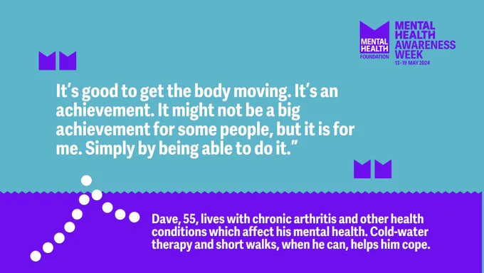 “It’s good to get the body moving. It’s an achievement. It might not be a big achievement for some people, but it is for me. Simply by being able to do it.”  

Dave, 55, lives with chronic arthritis and other health conditions which affect his mental health. Cold-water therapy and short walks, when he can, helps him cope.  