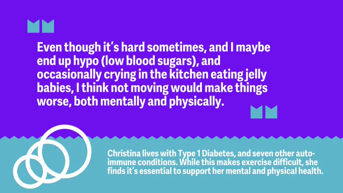 “Even though it’s hard sometimes, and I maybe end up hypo (low blood sugars), and occasionally crying in the kitchen eating jelly babies, I think not moving would make things worse, both mentally and physically.” 

Christina lives with Type 1 Diabetes, and seven other auto-immune conditions. While this makes exercise difficult, she finds it’s essential to support her mental and physical health.  