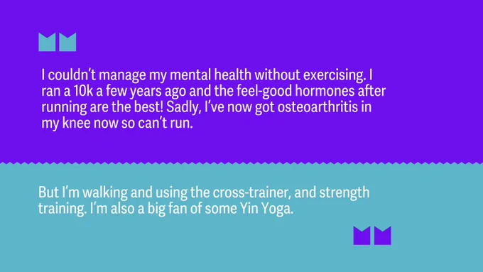 “I couldn’t manage my mental health without exercising. I ran a 10k a few years ago and the feel-good hormones after running are the best! Sadly, I’ve now got osteoarthritis in my knee now so can’t run. But I’m walking and using the cross-trainer, and strength training. I’m also a big fan of some Yin Yoga.” 

 