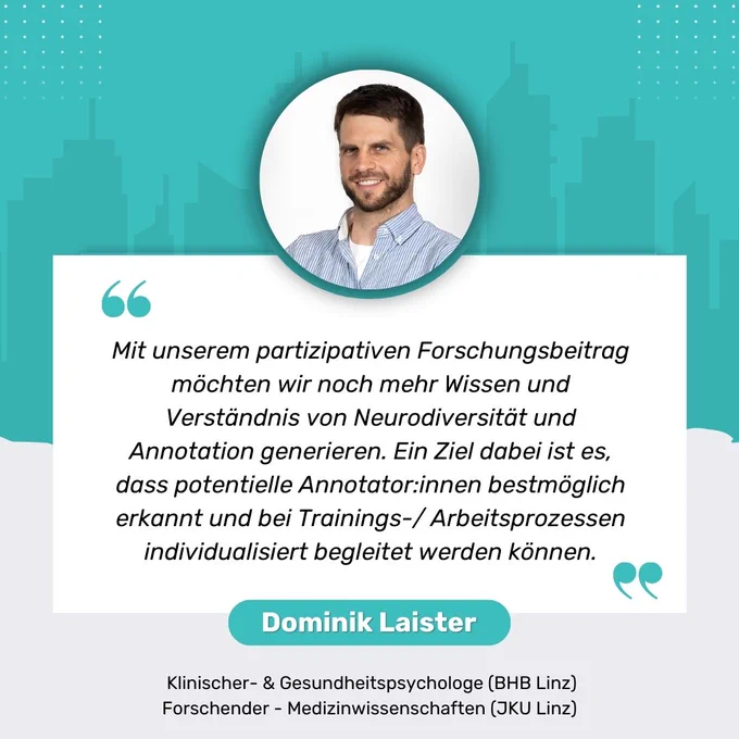 Zitat von Dominik Laister  Klinischer- & Gesundheitspsychologe (BHB Linz) sowie Forschender - Medizinwissenschaften (JKU Linz)
"Mit unserem partizipativen Forschungsbeitrag möchten wir noch mehr Wissen und Verständnis von Neurodiversität und Annotation generieren. Ein Ziel dabei ist es, dass potentielle Annotator:innen bestmöglich erkannt und bei Trainings-/ Arbeitsprozessen individualisiert begleitet werden können."