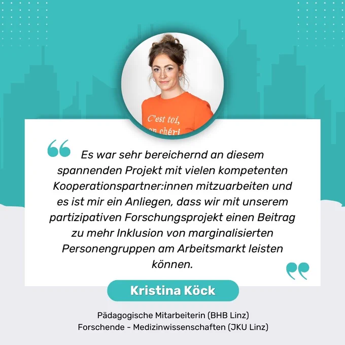 Zitat von Kristina Köck Pädagogische Mitarbeiterin (BHB Linz) sowie
Forschende - Medizinwissenschaften (JKU Linz)
"Es war sehr bereichernd an diesem spannenden Projekt mit vielen kompetenten Kooperationspartner:innen mitzuarbeiten und es ist mir ein Anliegen, dass wir mit unserem partizipativen Forschungsprojekt einen Beitrag zu mehr Inklusion von marginalisierten Personengruppen am Arbeitsmarkt leisten können."