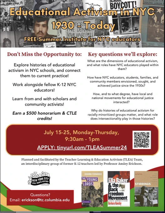Flyer for Educational Activism in NYC 1930-Today, Free summer institute for NYC Educators. 

Blue Business Curve Footer
Questions?

Email: erickson@tc.columbia.edu 





July 15-25, Monday-Thursday, 

9:30am - 1pm






Explore histories of educational activism in NYC schools, and connect them to current practice!



Work alongside fellow K-12 NYC educators!



Learn from and with scholars and community activists!



Earn a $500 honorarium & CTLE credits!

What are the dimensions of educational activism,
and what roles have NYC educators played within
them? 

How have NYC educators, students, families, and
community members envisioned, sought, and
achieved justice since the 1930s?   

Don’t Miss the Opportunity to: Explore histories of educational activism in NYC schools, and connect them to current practice, work alongside fellow K-12 NYC educators, Learn from and with scholars and community activists! Earn a $500 honorarium & CTLE credits. 