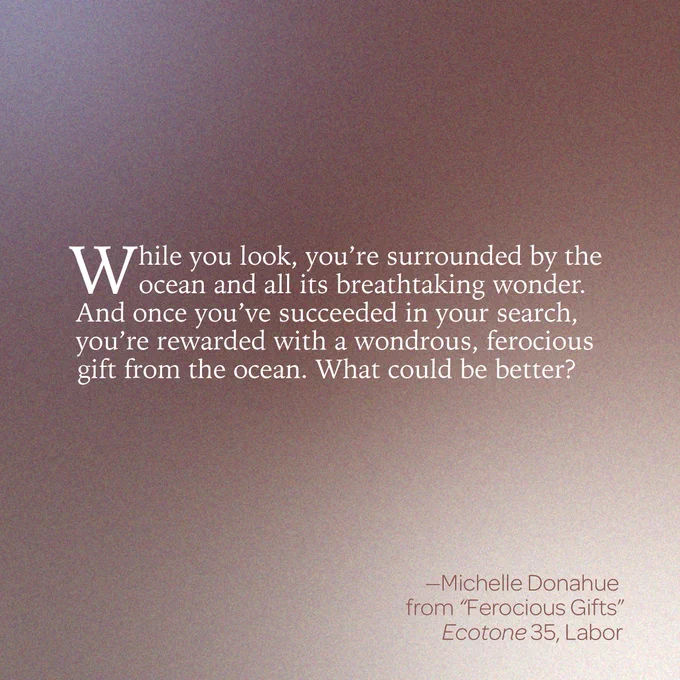 “While you look, you’re surrounded by the ocean and all its breathtaking wonder. And once you’ve succeeded in your search, you’re rewarded with a wondrous, ferocious gift from the ocean. What could be better?” 
--Michelle Donahue 
From “Ferocious Gifts 
Ecotone 35, Labor 