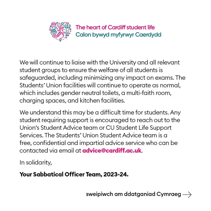 We will continue to liaise with the University and all relevant student groups to ensure the welfare of all students is safeguarded, including minimizing any impact on exams. The Students’ Union facilities will continue to operate as normal, which includes gender neutral toilets, a multi-faith room, charging spaces, and kitchen facilities.
We understand this may be a difficult time for students. Any student requiring support is encouraged to reach out to the Union’s Student Advice team or Cardiff University support services. The Students’ Union Student Advice team is a free, confidential and impartial advice service who can be contacted via email at advice@cardiff.ac.uk.
In solidarity,
Your Sabbatical Officer Team, 2023-24.