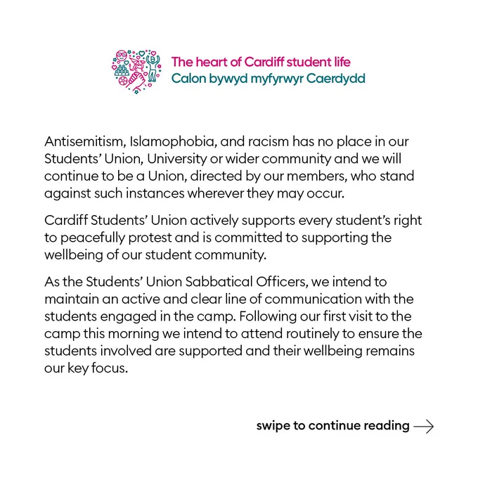Antisemitism, Islamophobia, and racism has no place in our Students’ Union, University or wider community and we will continue to be a Union, directed by our members, who stand against such instances wherever they may occur.
Cardiff Students’ Union actively supports every student’s right to peacefully protest and is committed to supporting the wellbeing of our student community.
As the Students’ Union Sabbatical Officers, we intend to maintain an active and clear line of communication with the students engaged in the camp. Following our first visit to the camp this morning we intend to attend routinely to ensure the students involved are supported and their wellbeing remains our key focus