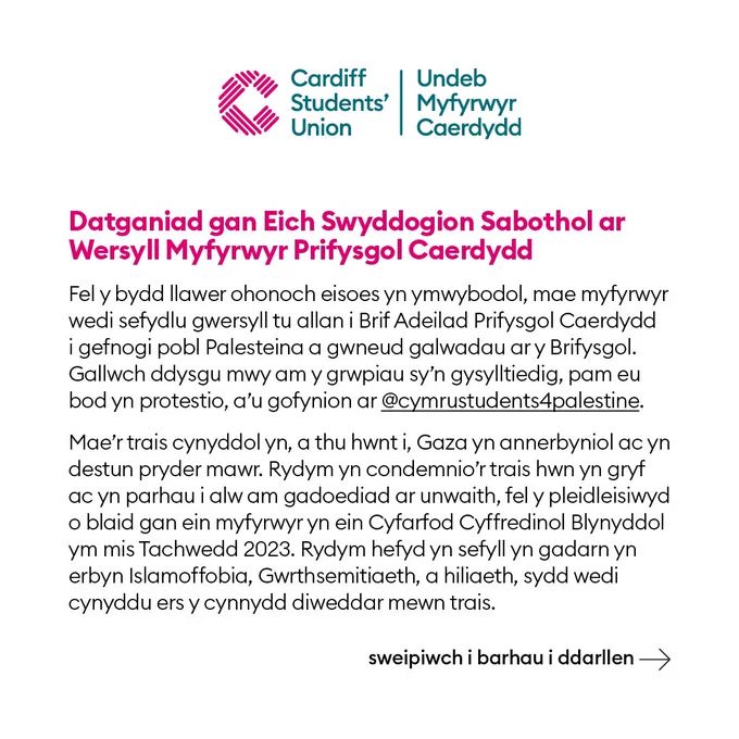Datganiad gan Eich Swyddogion Sabothol ar Wersyll Myfyrwyr Prifysgol Caerdydd
Fel y bydd llawer ohonoch eisoes yn ymwybodol, mae myfyrwyr wedi sefydlu gwersyll tu allan i Brif Adeilad Prifysgol Caerdydd
i gefnogi pobl Palesteina a gwneud galwadau ar y Brifysgol. Gallwch ddysgu mwy am y grwpiau sy’n gysylltiedig, pam eu bod yn protestio, a’u gofynion yma.
Mae’r trais cynyddol yn, a thu hwnt i, Gaza yn annerbyniol ac yn destun pryder mawr. Rydym yn condemnio’r trais hwn yn gryf ac yn parhau i alw am gadoediad ar unwaith, fel y pleidleisiwyd o blaid gan ein myfyrwyr yn ein Cyfarfod Cyffredinol Blynyddol ym mis Tachwedd 2023. Rydym hefyd yn sefyll yn gadarn yn erbyn Islamoffobia, Gwrthsemitiaeth, a hiliaeth, sydd wedi cynyddu ers y cynnydd diweddar mewn trais.