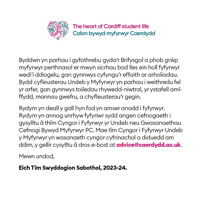Byddwn yn parhau i gyfathrebu gyda’r Brifysgol a phob grŵp myfyrwyr perthnasol er mwyn sicrhau bod lles ein holl fyfyrwyr wedi’i ddiogelu, gan gynnwys cyfyngu’r effaith ar arholiadau. Bydd cyfleusterau Undeb y Myfyrwyr yn parhau i weithredu fel yr arfer, gan gynnwys toiledau rhywedd-niwtral, yr ystafell aml- ffydd, mannau gwefru, a chyfleusterau’r gegin.
Rydym yn deall y gall hyn fod yn amser anodd i fyfyrwyr. Rydym yn annog unrhyw fyfyriwr sydd angen cefnogaeth i gysylltu â thîm Cyngor i Fyfyrwyr yr Undeb neu wasanaethau cymorth Prifysgol Caerdydd. Mae tîm Cyngor i Fyfyrwyr Undeb y Myfyrwyr yn wasanaeth cyngor cyfrinachol a diduedd am ddim, y gellir cysylltu â dros e-bost at advice@caerdydd.ac.uk.
Mewn undod,
Eich Tîm Swyddogion Sabothol, 2023-24.