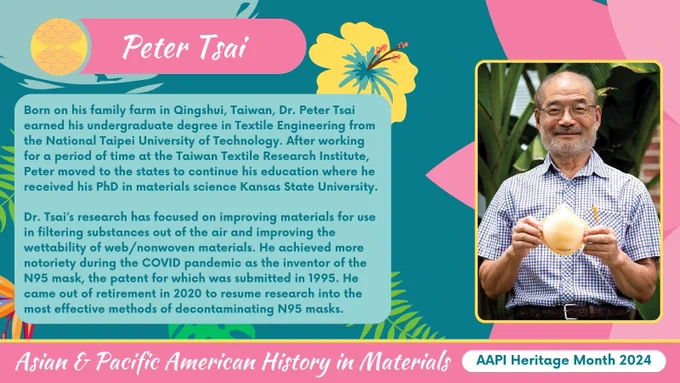 A teal, yellow, pink graphic with tropical flowers for AAPI heritage month highlighting Dr. Peter Tsai. On the right is a portrait of Peter overlaid on a lotus flower. On the left is a title of his name along with text reading:

Born on his family farm in Qingshui, Taiwan, Dr. Peter Tsai earned his undergraduate degree in Textile Engineering from the National Taipei University of Technology. After working for a period of time at the Taiwan Textile Research Institute, Peter moved to the states to continue his education where he received his PhD in materials science Kansas State University.

Dr. Tsai’s research has focused on improving materials for use in filtering substances out of the air and improving the wettability of web/nonwoven materials. He achieved more notoriety during the COVID pandemic as the inventor of the N95 mask, the patent for which was submitted in 1995. He came out of retirement in 2020 to resume research into the most effective methods of decontaminating N95 masks 