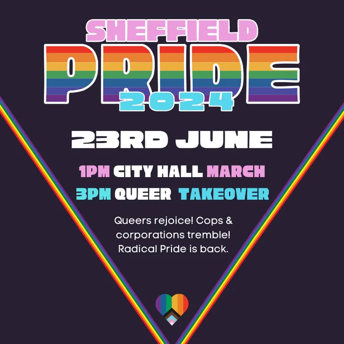 a clean and retro graphic with pride and transgender flag colours reads Sheffield Pride 2024. 23rd June, 1pm city hall march, 3pm queer takeover. Queers rejoice! Cops & corporations tremble! Radical pride is back