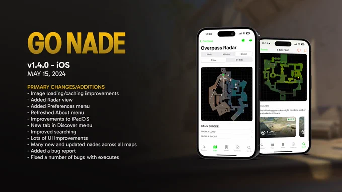 GO NADE - v1.4.0 - iOS, MAY 15, 2024

PRIMARY CHANGES/ADDITIONS
- Image loading/caching improvements
- Added Radar view
- Added Preferences menu
- Refreshed About menu
- Improvements to iPadOS
- New tab in Discover menu
- Improved searching
- Lots of UI improvements
- Many new and updated nades across all maps
- Added a bug report
- Fixed a number of bugs with executes
