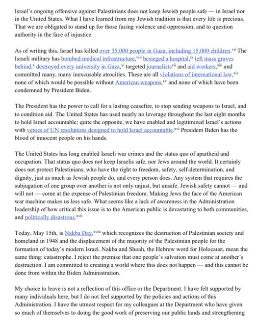 They changed their names at Ellis Island & worked as farmers, peddlers, & salespeople. My grandparents could not go to college. Two generations later, I have the honor of working as an appointee for the President of the United States. The weight of this position is not lost on me. This is the story of many people in my community: a story of survival, upward mobility, & fulfillment of the American Dream. And yet, I have asked myself many times over the last eight months: what is the point of having power if you will not use it to stop crimes against humanity?

My whole life has been spent in Jewish community in the US & Israel. I have spent time in Israel/Palestine, & I learned Hebrew and Arabic both formally in school & through connection in community. I have family & friends who are Israeli, Palestinian — & have loved ones who have served in the IDF. People in my community lost loved ones during Hamas’s attack on October 7th; beloveds killed, displaced, & taken as hostages. <continued