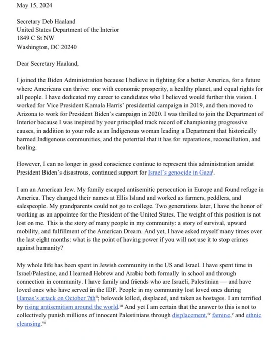 May 15, 2024

Dear Secretary Haaland, 

I joined the Biden Administration because I believe in fighting for a better America, for a future where Americans can thrive: one with economic prosperity, a healthy planet, and equal rights for all people. I have dedicated my career to candidates who I believed would further this vision. I worked for Vice President Kamala Harris’ presidential campaign in 2019, and then moved to Arizona to work for President Biden’s campaign in 2020. I was thrilled to join the Department of Interior because I was inspired by your principled track record of championing progressive causes, in addition to your role as an Indigenous woman leading a Department that historically harmed Indigenous communities, and the potential that it has for reparations, reconciliation, and healing. 

However, I can no longer in good conscience continue to represent this administration amidst President Biden’s disastrous, continued support for Israel’s genocide in Gaza.

<continued>