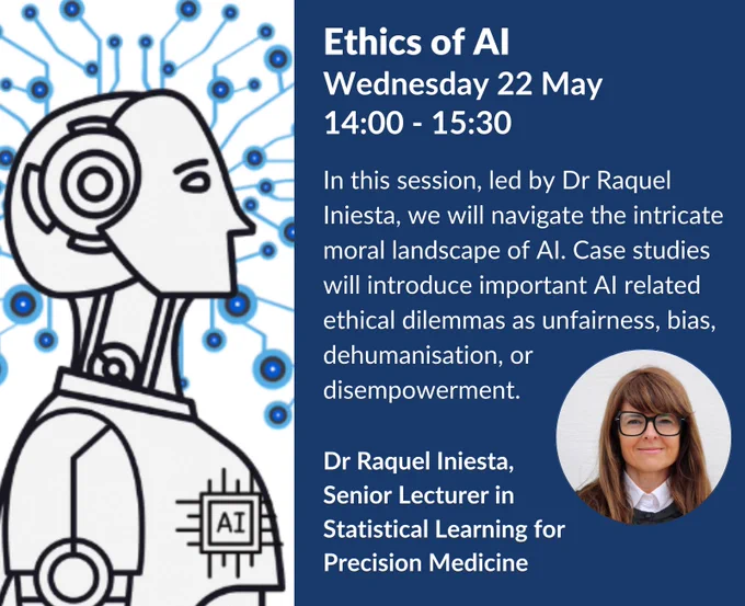 Ethics of AI
Wednesday 22 May
14:00 - 15:30 In this session, led by Dr Raquel Iniesta, we will navigate the intricate moral landscape of AI. Case studies will introduce important AI related ethical dilemmas as unfairness, bias, dehumanisation, or disempowerment. 