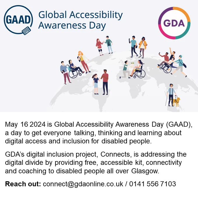 GAAD Global Accessibility Awareness Day. Graphic of the Earth with people dotted around it. Some are wheelchair users, and another has a guide dog. GDA logo.

Text below reads 'May 16 2024 is Global Accessibility Awareness Day (GAAD), a day to get everyone talking, thinking and learning about digital access and inclusion for disabled people.
GDA’s digital inclusion project, Connects, is addressing the digital divide by providing free, accessible kit, connectivity and coaching to disabled people all over Glasgow.
Reach out: connect@gdaonline.co.uk / 0141 556 7103'