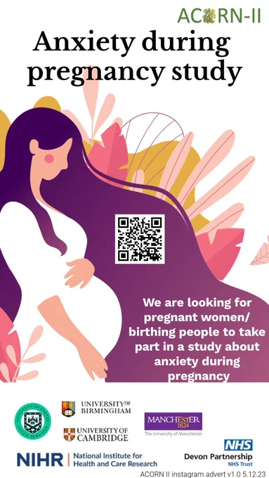 Poster for the ACORN-II Study - Anxiety during pregnancy study.

A picture of a pregnant woman in a white dress, holding her bump on a purple background, with a QR code.

Text reading: We are looking for pregnant women/birthing people to take part in a study about anxiety during pregnancy.

In collaboration with University of Exeter, University of Birmingham, University of Cambridge, The University of Manchester, National Institute for Health and Care Research and Devon Partnership NHS Trust