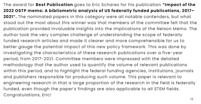 The award for Best Publication goes to Eric Schares for his publication “Impact of the
2022 OSTP memo: A bibliometric analysis of US federally funded publications, 2017–
2021”. The nominated papers in this category were all notable contenders, but what
stood out the most about this winner was that members of the committee felt that the
publication provided invaluable insights into the implications of the Nelson Memo. The
author took the very complex challenge of understanding the scope of federally
funded research articles and made it clearer and more comprehensible for us to
better gauge the potential impact of this new policy framework. This was done by
investigating the characteristics of these research publications over a five-year
period, from 2017-2021. Committee members were impressed with the detailed
methodology that the author used to quantify the volume of relevant publications
within this period, and to highlight the federal funding agencies, institutions, journals
and publ