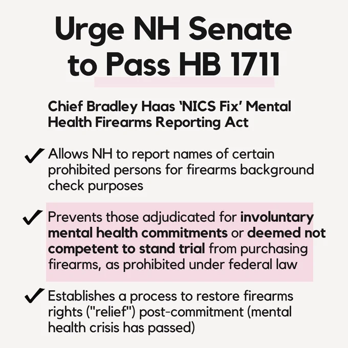 On a white background, text at the top reads, “Urge NH Senate to Pass HB 1711 Chief Bradley Haas ‘NICS Fix’ Mental Health Firearms Reporting Act.” Check marks below denote bulletpoints for the three items below: Allows NH to report names of certain prohibited persons for firearms background check purposes. Prevents those adjudicated for involuntary mental health commitments (bolded) or deemed not competent to stand trial (bolded) from purchasing firearms, as prohibited under federal law. Establishes a process to restore firearms rights (“relief”) post-commitment (mental health crisis has passed)