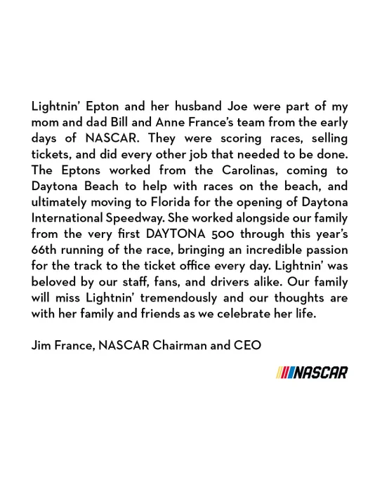 Statement from Jim France on the Passing of Lightnin’ Epton

“Lightnin’ Epton and her husband Joe were part of my mom and dad Bill and Anne France’s team from the early days of NASCAR. They were scoring races, selling tickets, and did every other job that needed to be done. The Eptons worked from the Carolinas, coming to Daytona Beach to help with races on the beach, and ultimately moving to Florida for the opening of Daytona International Speedway. She worked alongside our family from the very first DAYTONA 500 through this year’s 66th running of the race, bringing an incredible passion for the track to the ticket office every day. Lightnin’ was beloved by our staff, fans, and drivers alike. Our family will miss Lightnin’ tremendously and our thoughts are with her family and friends as we celebrate her life."