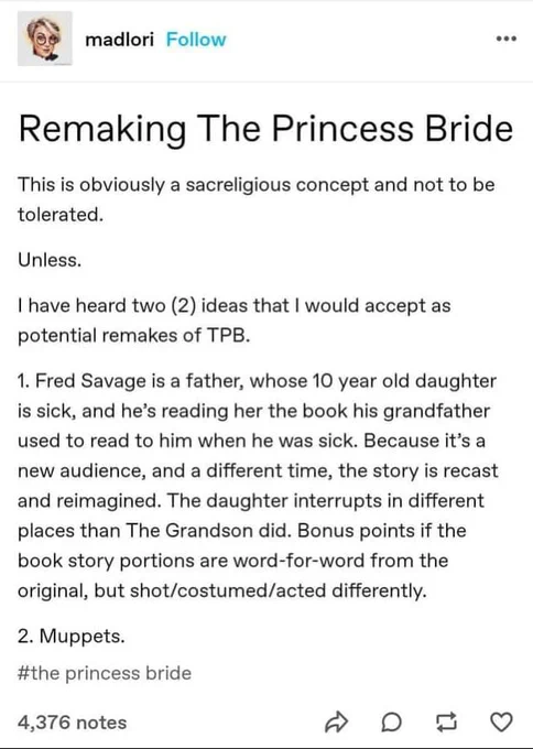 User 'madlori" writes: Remaking The Princess Bride. This is obviously a sacreligious concept and not to be tolerated. Unless. I have heard two (2) ideas that I would accept as potential remakes of TPB.
1. Fred Savage is a father, whose 10 year old daughter is sick, and he's reading her the book his grandfather used to read to him when he was sick. Because it's a new audience, and a different time, the story is recast and reimagined. The daughter interrupts in different places than The Grandson did. Bonus points if the book story portions are word-for-word from the original, but shot/costumed/acted differently.
2. Muppets.