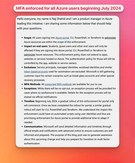 Hello everyone, my name is Naj Shahid and I am a product manager in Azure leading this initiative. I am sharing some information below that should help with your questions.

 

Scope: All users signing into Azure portal, CLI, PowerShell, or Terraform to administer Azure resources are within the scope of this enforcement.
Impact on end users: Students, guest users and other end-users will only be affected if they are signing into Azure portal, CLI, PowerShell or Terraform to administer Azure resources. This enforcement policy does not extend to apps, websites or services hosted on Azure. The authentication policy for those will still be controlled by the app, website or service owners.
Exclusions: Service principals, managed identities, workload identities and similar token-based accounts used for automation are excluded. Microsoft is still gathering customer input for certain scenarios such as break-glass accounts and other special recovery processes.
MFA Methods: All supported MFA met