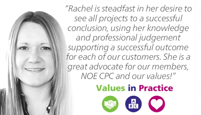 A picture of Rachel Hopkinson, and the text: "Rachel is steadfast in her desire to see all projects to a successful conclusion, using her knowledge and professional judgement supporting a successful outcome for each of our customers. She is a great advocate for our members, NOE CPC and our values!" - Values in Practice