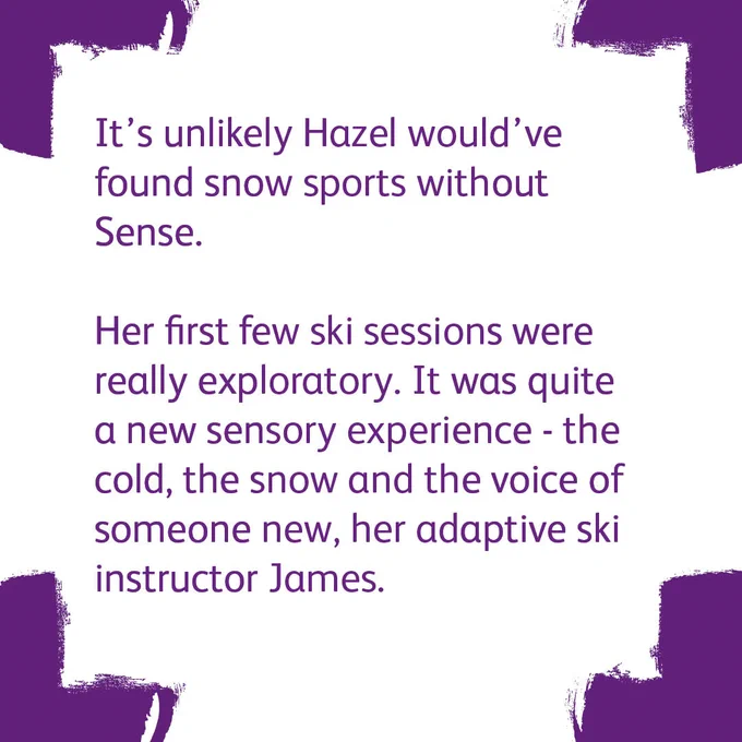 Four purple corners with a white background. The text says

'It’s unlikely Hazel would’ve found snow sports without Sense. 
 
Her first few ski sessions were really exploratory. It was quite a new sensory experience - the cold, the snow and the voice of someone new, her adaptive ski instructor James.'