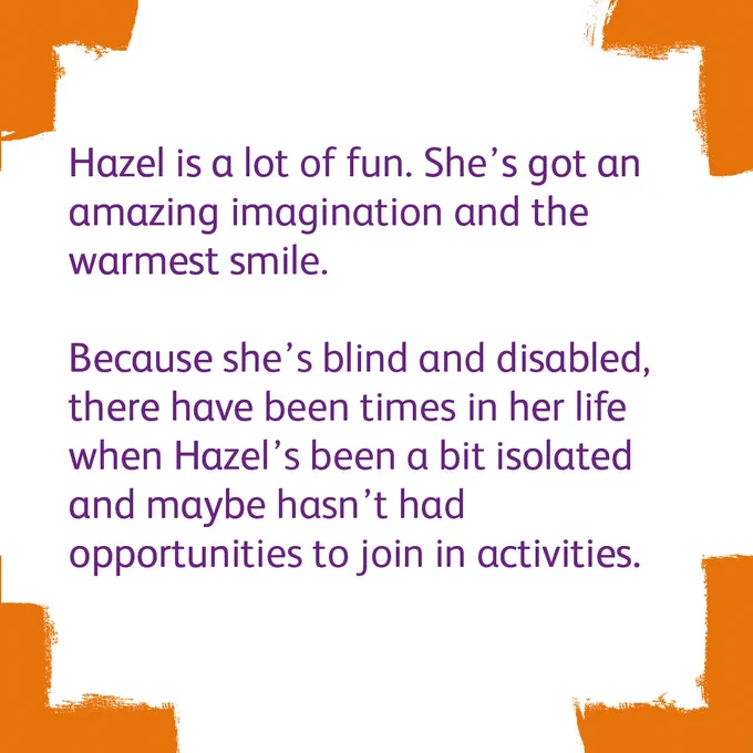 Four bright orange corners with a white background. The text says

'Hazel is a lot of fun. She's got an amazing imagination and the warmest smile.

Because she's blind and disabled, there have been times in her life when Hazel's been a bit isolated and maybe hasn't had opportunities to join in activities.'