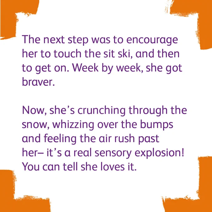Four bright orange corners with a white background. The text says

'The next step was to encourage her to touch the sit ski, and then to get on. Week by week, she got braver.
 
Now, she’s crunching through the snow, whizzing over the bumps and feeling the air rush past her– it’s a real sensory explosion! You can tell she loves it.'