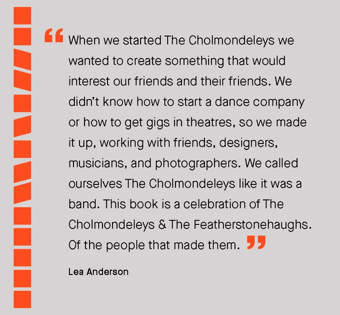A quote from Lea Anderson "When we started The Cholmondeleys we wanted to create something that would interest our friends and their friends. We didn’t know how to start a dance company or how to get gigs in theatres, so we made it up, working with friends, designers, musicians, and photographers. We called ourselves The Cholmondeleys like it was a band. This book is a celebration of The Cholmondeleys & The Featherstonehaughs. Of the people that made them."