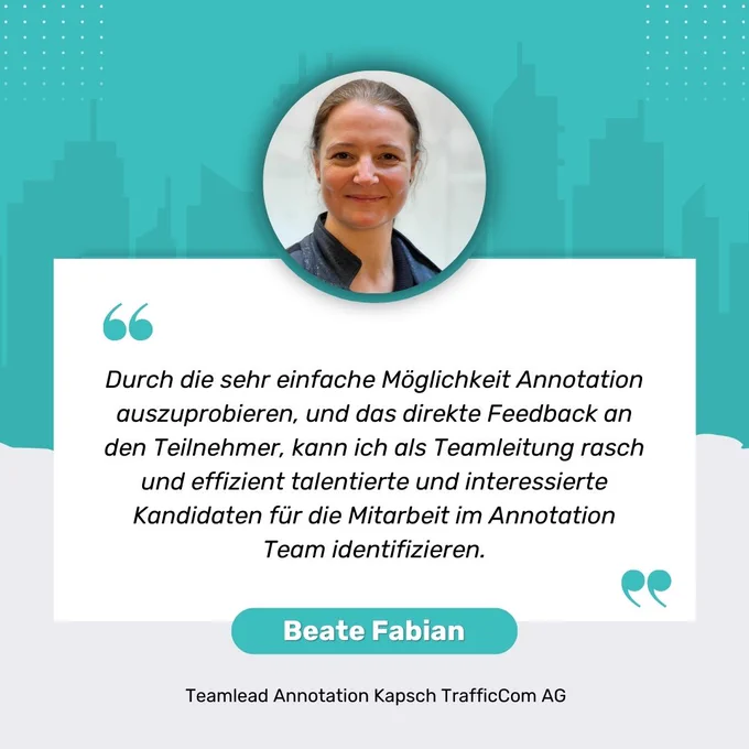 Zitat von Beate Fabian Teamlead Annotation Kapsch TrafficCom AG: "Durch die sehr einfache Möglichkeit Annotation auszuprobieren, und das direkte Feedback an den Teilnehmer, kann ich als Teamleitung rasch und effizient talentierte und interessierte Kandidaten für die Mitarbeit im Annotation Team identifizieren."