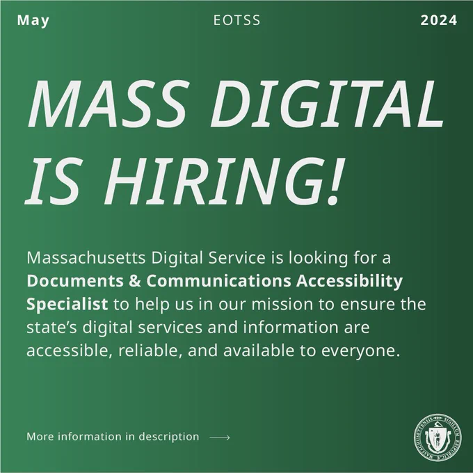 White text on a green background. EOTSS, May 2024. MASS DIGITAL IS HIRING! Massachusetts Digital Service is looking for a Documents and Communications Accessibility Specialist to help us in our mission to ensure the state’s digital services and information are accessible, reliable, and available to everyone. More information in description link goes to job posting. 