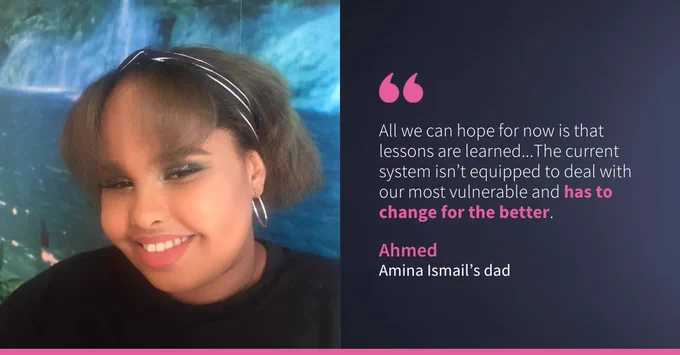 Picture of Amina. The right side features text: "All we can hope for now is that lessons are learned...The current system isn’t equipped to deal with our most vulnerable and has to change for the better. - Ahmed, Amina Ismail's dad.