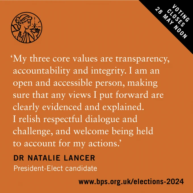 'My three core values are transparency, accountability and integrity. I am an open and accessible person, making sure that any views I put forward are clearly evidenced and explained. I relish respectful dialogue and challenge, and welcome being held to account for my actions.' Dr Natalie Lancer President-Elect Candidate. www.bps.org.uk/elections-2024. Voting closes 28 May noon. Black and white text on an orange background with black cut out top right hand corner and BPS logo. 