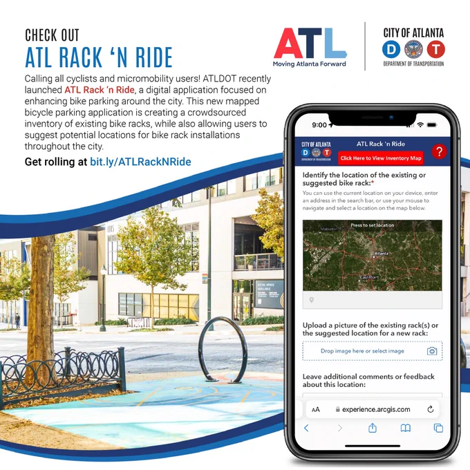A flyer from the Atlanta Department of Transportation.   Check out ATL Rack and Ride.   Calling all cyclists and micromobility users. ATLDOT recently launched ATL Rack and Ride, a digital application focused on enhancing bike parking around the city. This new mapped bicycle parking application is creating a crowdsourced inventory of existing bike racks, while also allowing users to suggest potential locations for bike rack installations throughout the city. Get rolling at bit.ly/ATLRackNRide.