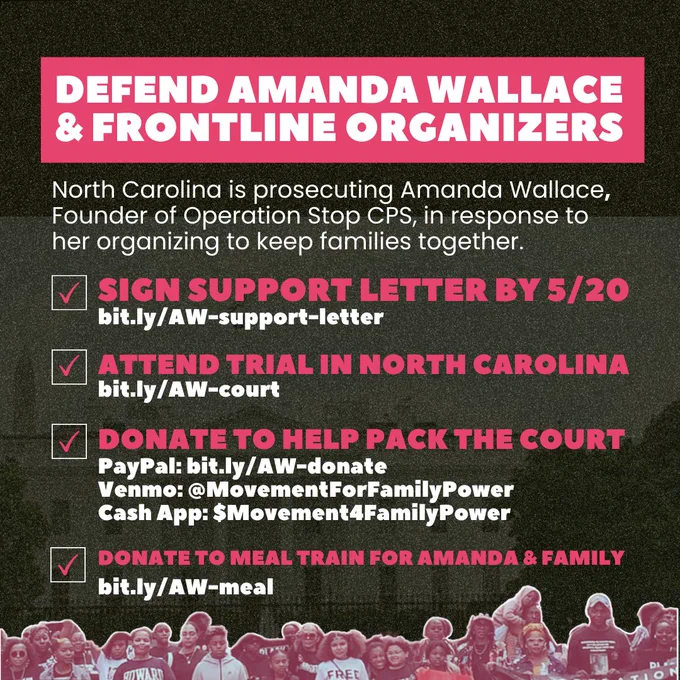 DEFEND AMANDA WALLACE 
& FRONTLINE ORGANIZERS

North Carolina is prosecuting Amanda Wallace, Founder of Operation Stop CPS, in response to her organizing to keep families together.

1. SIGN SUPPORT LETTER BY 5/20 
bit.ly/AW-support-letter

2. ATTEND TRIAL IN NORTH CAROLINA 
bit.ly/AW-court

3. DONATE TO HELP PACK THE COURT
PayPal: bit.ly/AW-donate
Venmo: @MovementForFamilyPower
Cash App: $Movement4FamilyPower

4. Donate to meal train for Amanda & Family
bit.ly/AW-meal